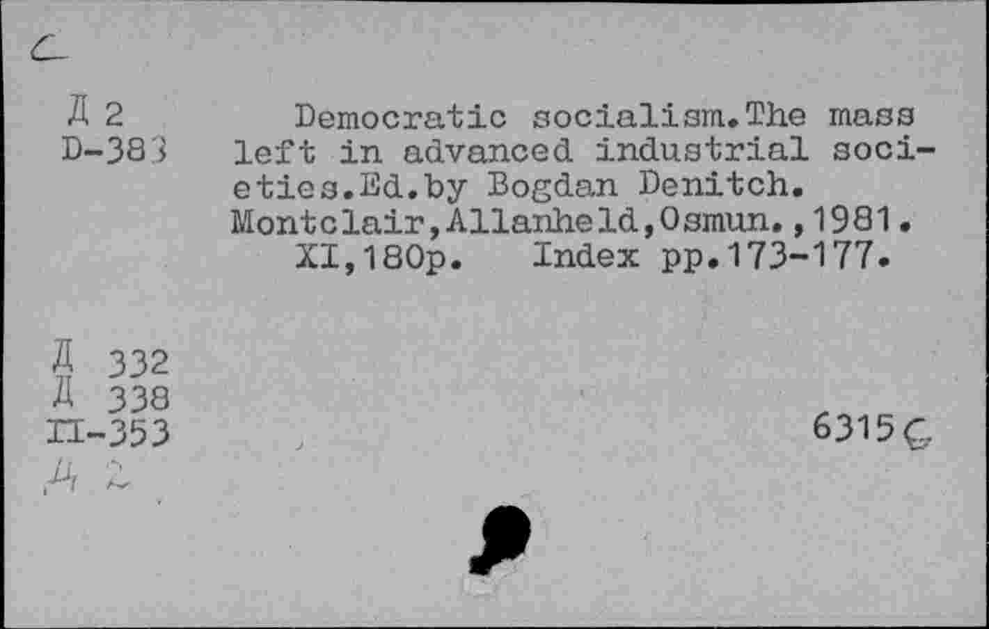 ﻿C-
K 2 D-383	Democratic socialism*The mass left in advanced industrial societies.Ed.by Bogdan Denitch. Monte lair, Allanhe Id, Osmun.,1981. XI,180p. Index pp.173-177.
5 332 A 338 H-353	6315G
,A Z	